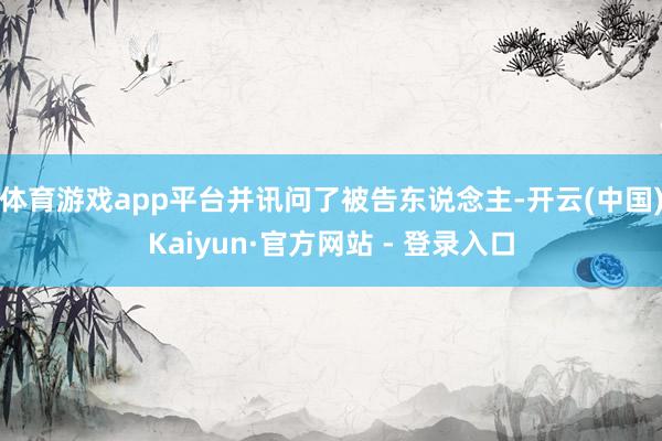 体育游戏app平台并讯问了被告东说念主-开云(中国)Kaiyun·官方网站 - 登录入口