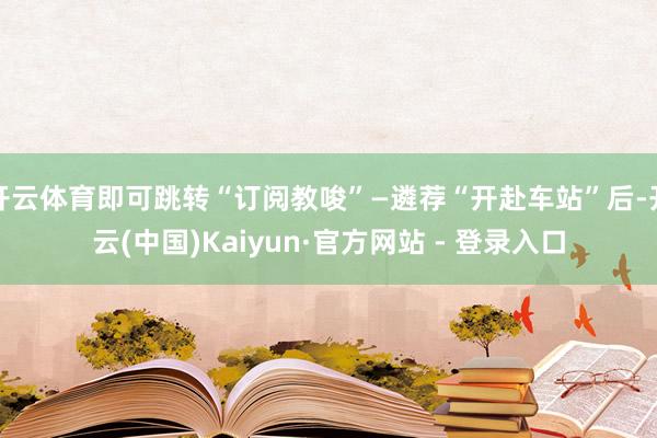 开云体育即可跳转“订阅教唆”—遴荐“开赴车站”后-开云(中国)Kaiyun·官方网站 - 登录入口
