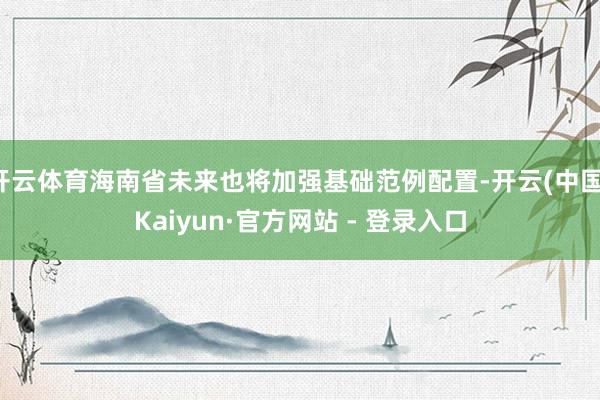 开云体育海南省未来也将加强基础范例配置-开云(中国)Kaiyun·官方网站 - 登录入口