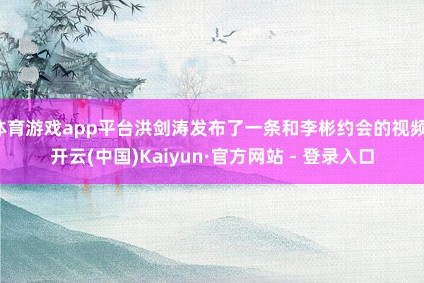 体育游戏app平台洪剑涛发布了一条和李彬约会的视频-开云(中国)Kaiyun·官方网站 - 登录入口