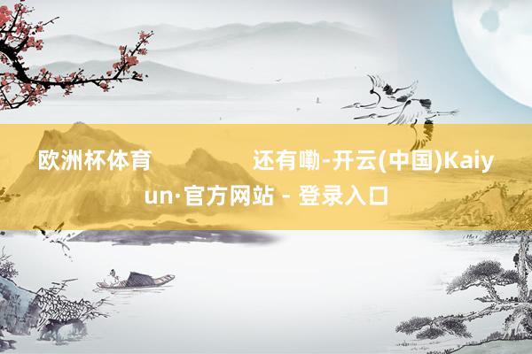 欧洲杯体育                还有嘞-开云(中国)Kaiyun·官方网站 - 登录入口