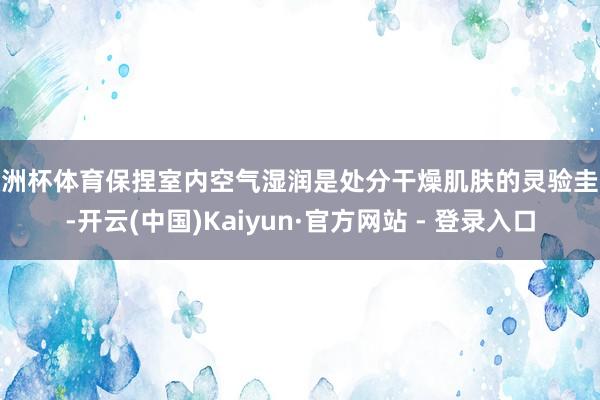 欧洲杯体育保捏室内空气湿润是处分干燥肌肤的灵验圭臬-开云(中国)Kaiyun·官方网站 - 登录入口