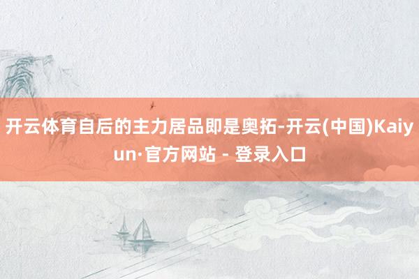 开云体育自后的主力居品即是奥拓-开云(中国)Kaiyun·官方网站 - 登录入口