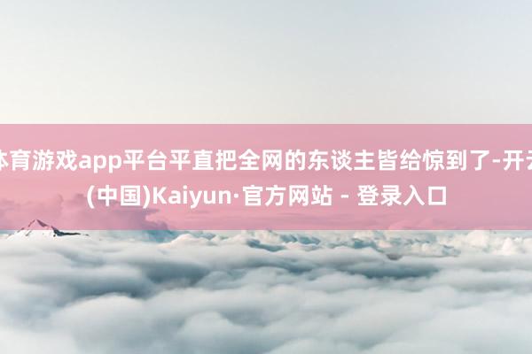 体育游戏app平台平直把全网的东谈主皆给惊到了-开云(中国)Kaiyun·官方网站 - 登录入口