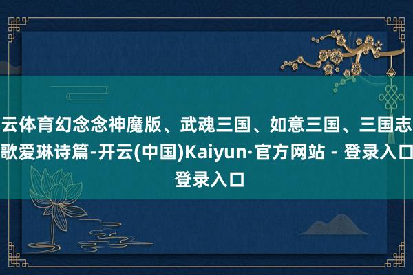 开云体育幻念念神魔版、武魂三国、如意三国、三国志战歌爱琳诗篇-开云(中国)Kaiyun·官方网站 - 登录入口