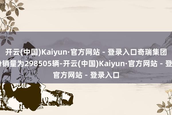 开云(中国)Kaiyun·官方网站 - 登录入口奇瑞集团12月份销量为298505辆-开云(中国)Kaiyun·官方网站 - 登录入口