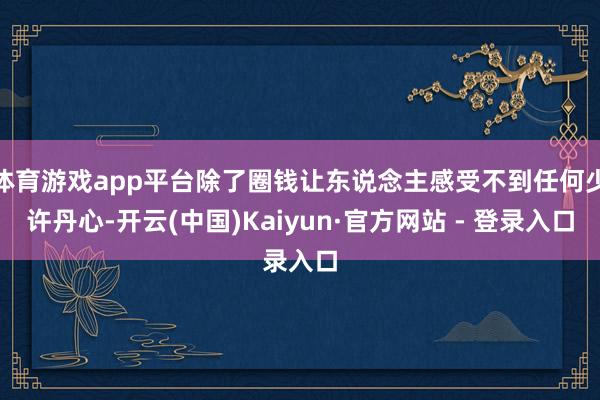 体育游戏app平台除了圈钱让东说念主感受不到任何少许丹心-开云(中国)Kaiyun·官方网站 - 登录入口