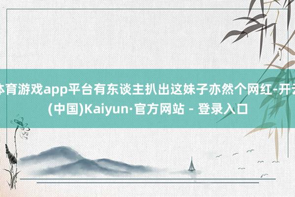 体育游戏app平台有东谈主扒出这妹子亦然个网红-开云(中国)Kaiyun·官方网站 - 登录入口