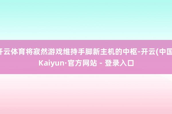 开云体育将寂然游戏维持手脚新主机的中枢-开云(中国)Kaiyun·官方网站 - 登录入口