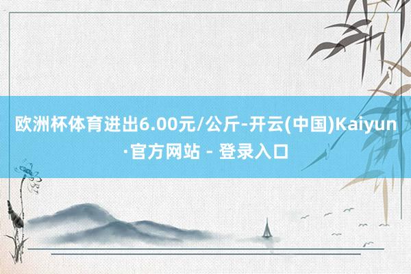 欧洲杯体育进出6.00元/公斤-开云(中国)Kaiyun·官方网站 - 登录入口