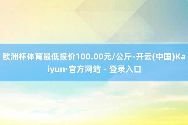 欧洲杯体育最低报价100.00元/公斤-开云(中国)Kaiyun·官方网站 - 登录入口