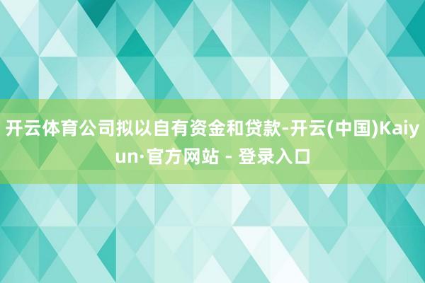 开云体育公司拟以自有资金和贷款-开云(中国)Kaiyun·官方网站 - 登录入口