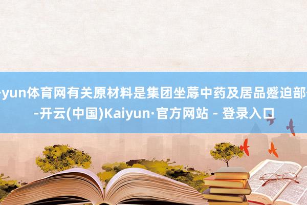 开yun体育网有关原材料是集团坐蓐中药及居品蹙迫部份-开云(中国)Kaiyun·官方网站 - 登录入口