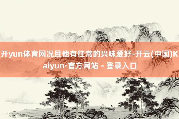 开yun体育网况且他有往常的兴味爱好-开云(中国)Kaiyun·官方网站 - 登录入口