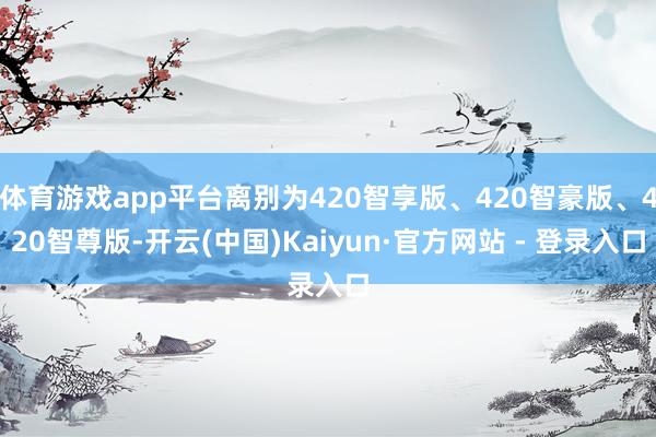 体育游戏app平台离别为420智享版、420智豪版、420智尊版-开云(中国)Kaiyun·官方网站 - 登录入口