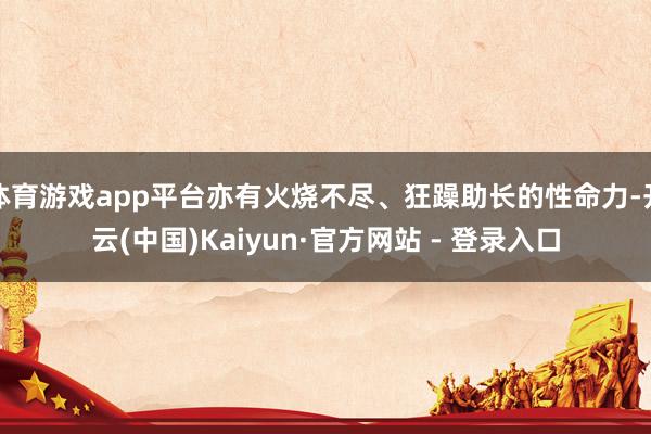 体育游戏app平台亦有火烧不尽、狂躁助长的性命力-开云(中国)Kaiyun·官方网站 - 登录入口