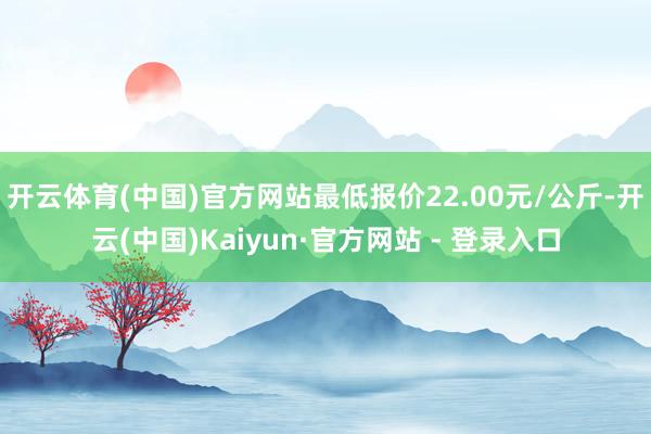 开云体育(中国)官方网站最低报价22.00元/公斤-开云(中国)Kaiyun·官方网站 - 登录入口