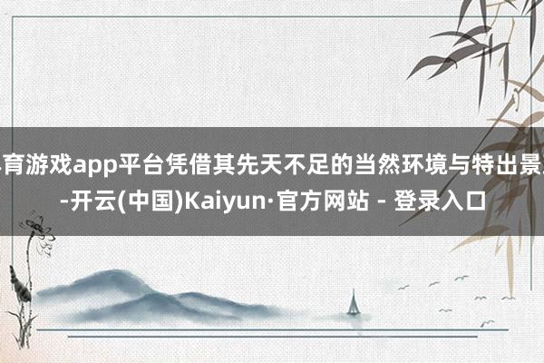 体育游戏app平台凭借其先天不足的当然环境与特出景致-开云(中国)Kaiyun·官方网站 - 登录入口