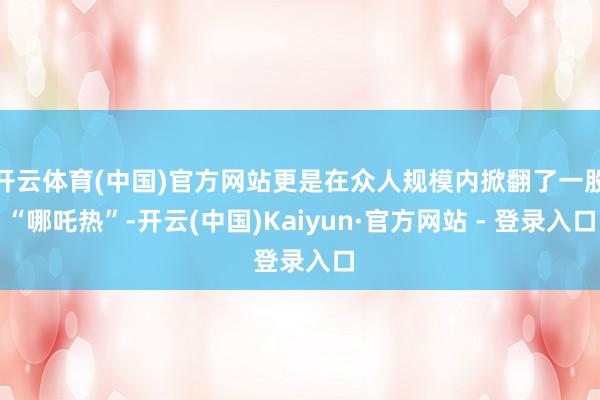 开云体育(中国)官方网站更是在众人规模内掀翻了一股“哪吒热”-开云(中国)Kaiyun·官方网站 - 登录入口
