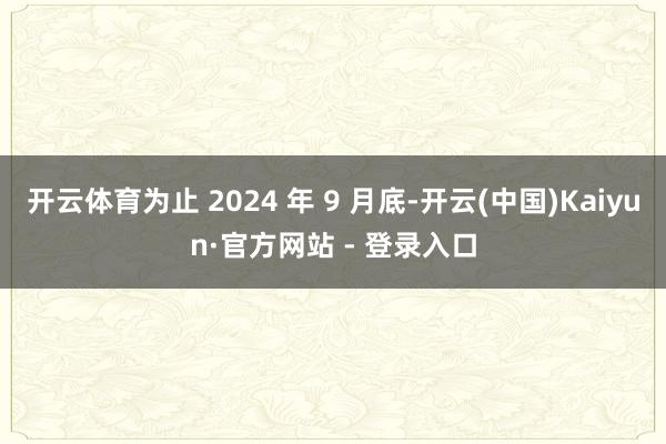 开云体育为止 2024 年 9 月底-开云(中国)Kaiyun·官方网站 - 登录入口