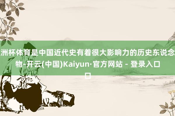 欧洲杯体育是中国近代史有着很大影响力的历史东说念主物-开云(中国)Kaiyun·官方网站 - 登录入口