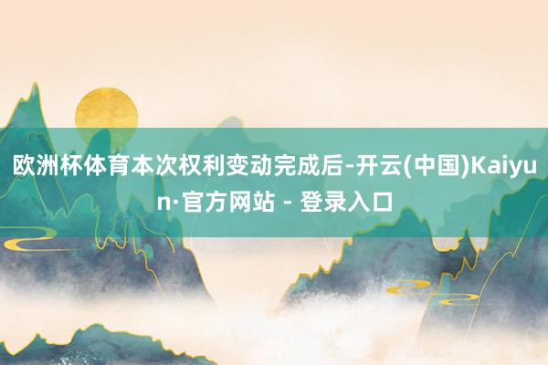 欧洲杯体育 本次权利变动完成后-开云(中国)Kaiyun·官方网站 - 登录入口