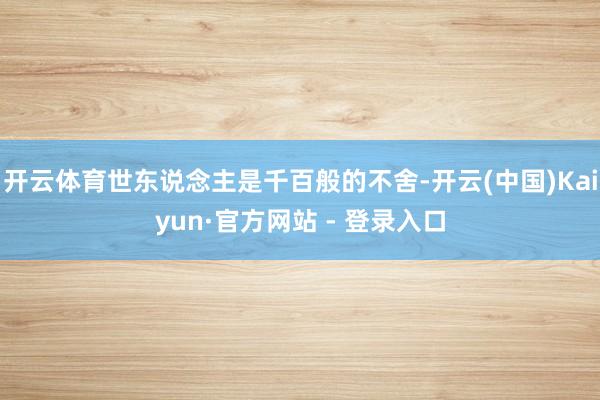 开云体育世东说念主是千百般的不舍-开云(中国)Kaiyun·官方网站 - 登录入口