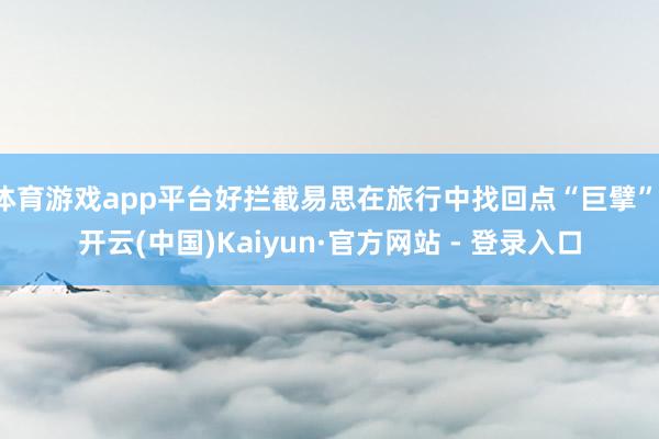 体育游戏app平台好拦截易思在旅行中找回点“巨擘”-开云(中国)Kaiyun·官方网站 - 登录入口