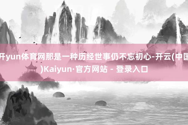 开yun体育网那是一种历经世事仍不忘初心-开云(中国)Kaiyun·官方网站 - 登录入口
