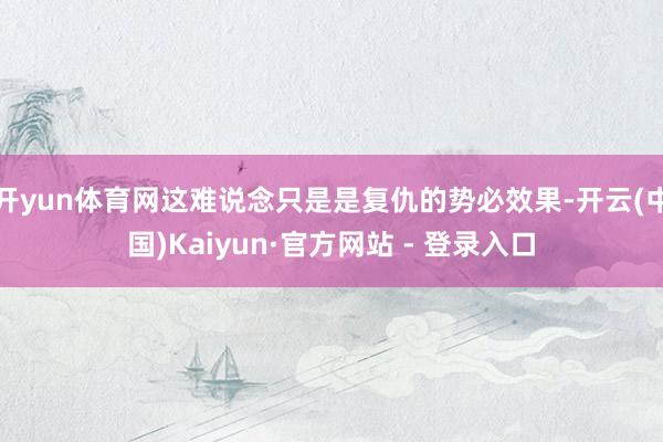 开yun体育网这难说念只是是复仇的势必效果-开云(中国)Kaiyun·官方网站 - 登录入口
