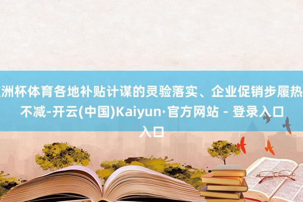 欧洲杯体育各地补贴计谋的灵验落实、企业促销步履热度不减-开云(中国)Kaiyun·官方网站 - 登录入口
