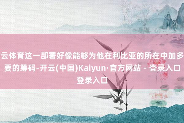 开云体育这一部署好像能够为他在利比亚的所在中加多紧要的筹码-开云(中国)Kaiyun·官方网站 - 登录入口