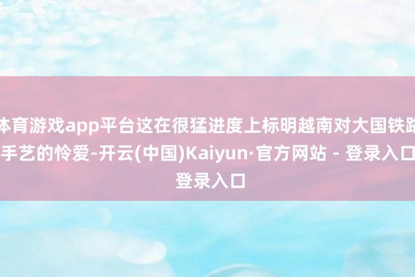 体育游戏app平台这在很猛进度上标明越南对大国铁路手艺的怜爱-开云(中国)Kaiyun·官方网站 - 登录入口