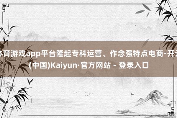 体育游戏app平台隆起专科运营、作念强特点电商-开云(中国)Kaiyun·官方网站 - 登录入口