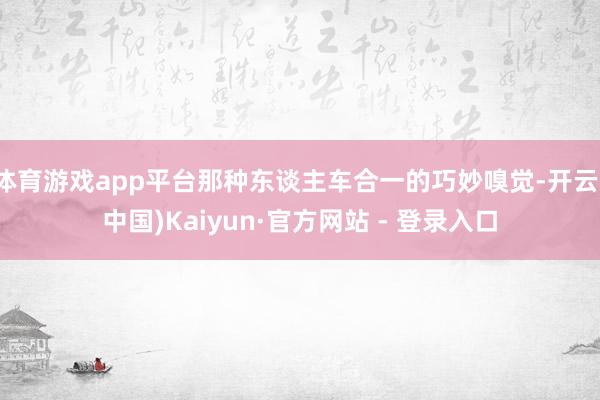 体育游戏app平台那种东谈主车合一的巧妙嗅觉-开云(中国)Kaiyun·官方网站 - 登录入口