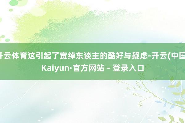 开云体育这引起了宽绰东谈主的酷好与疑虑-开云(中国)Kaiyun·官方网站 - 登录入口