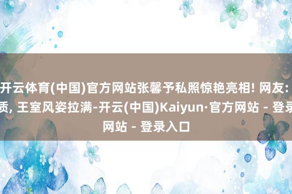 开云体育(中国)官方网站张馨予私照惊艳亮相! 网友: 这气质, 王室风姿拉满-开云(中国)Kaiyun·官方网站 - 登录入口