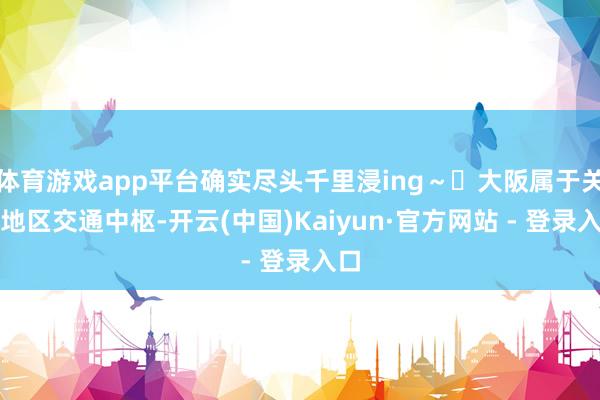 体育游戏app平台确实尽头千里浸ing～✅大阪属于关西地区交通中枢-开云(中国)Kaiyun·官方网站 - 登录入口
