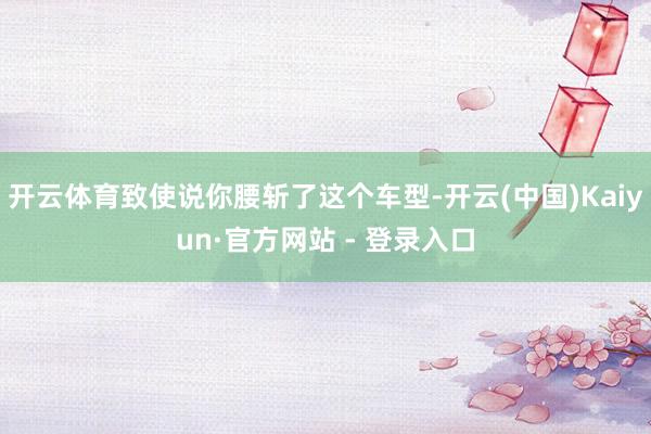 开云体育致使说你腰斩了这个车型-开云(中国)Kaiyun·官方网站 - 登录入口