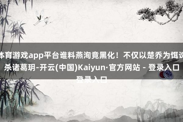 体育游戏app平台谁料燕洵竟黑化!不仅以楚乔为饵诛杀诸葛玥-开云(中国)Kaiyun·官方网站 - 登录入口