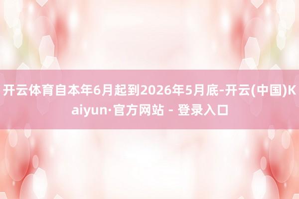 开云体育自本年6月起到2026年5月底-开云(中国)Kaiyun·官方网站 - 登录入口
