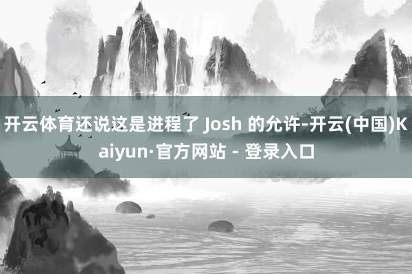 开云体育还说这是进程了 Josh 的允许-开云(中国)Kaiyun·官方网站 - 登录入口