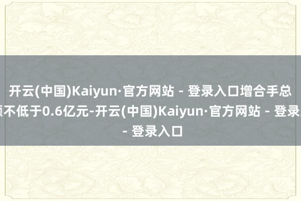 开云(中国)Kaiyun·官方网站 - 登录入口增合手总金额不低于0.6亿元-开云(中国)Kaiyun·官方网站 - 登录入口