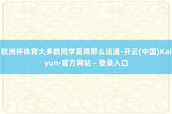 欧洲杯体育大多数同学莫得那么运道-开云(中国)Kaiyun·官方网站 - 登录入口