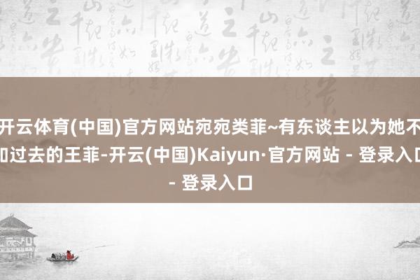 开云体育(中国)官方网站宛宛类菲~有东谈主以为她不如过去的王菲-开云(中国)Kaiyun·官方网站 - 登录入口