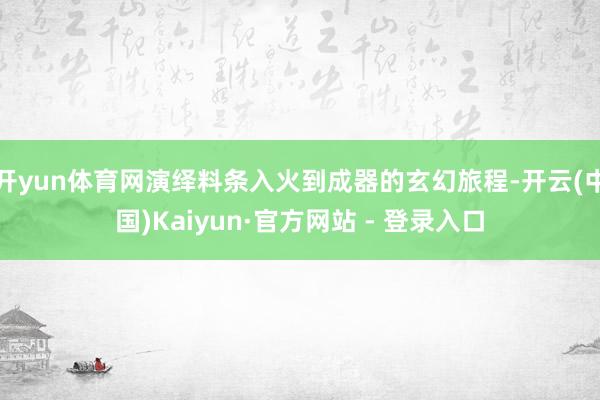 开yun体育网演绎料条入火到成器的玄幻旅程-开云(中国)Kaiyun·官方网站 - 登录入口