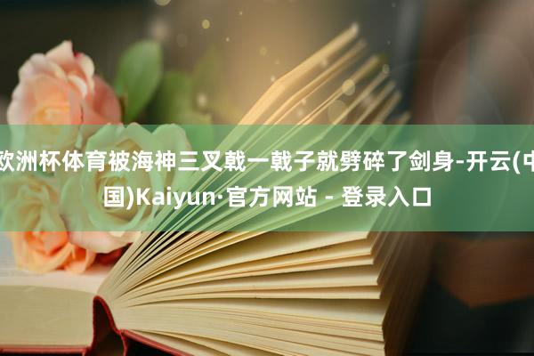 欧洲杯体育被海神三叉戟一戟子就劈碎了剑身-开云(中国)Kaiyun·官方网站 - 登录入口