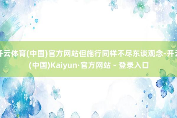 开云体育(中国)官方网站但施行同样不尽东谈观念-开云(中国)Kaiyun·官方网站 - 登录入口