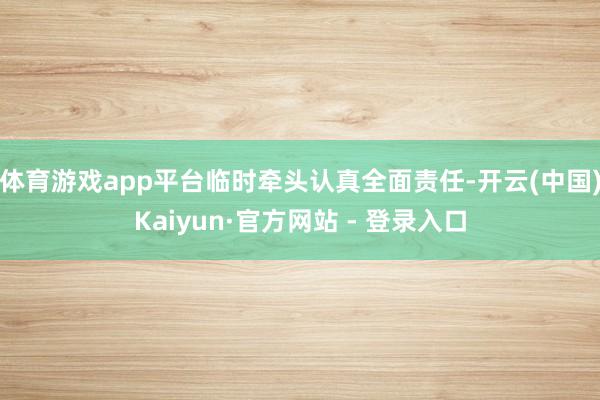 体育游戏app平台临时牵头认真全面责任-开云(中国)Kaiyun·官方网站 - 登录入口