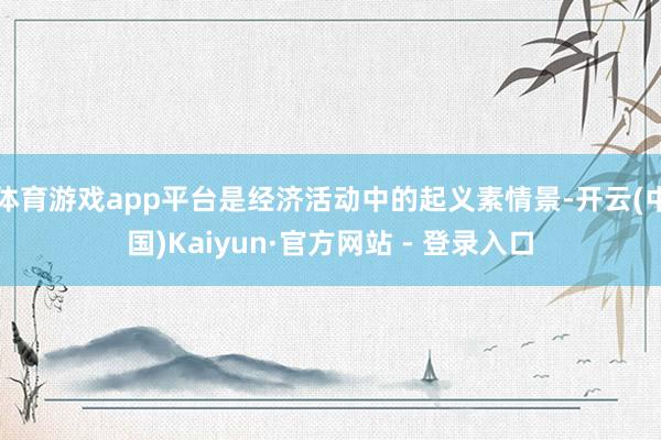 体育游戏app平台是经济活动中的起义素情景-开云(中国)Kaiyun·官方网站 - 登录入口